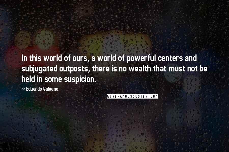 Eduardo Galeano Quotes: In this world of ours, a world of powerful centers and subjugated outposts, there is no wealth that must not be held in some suspicion.