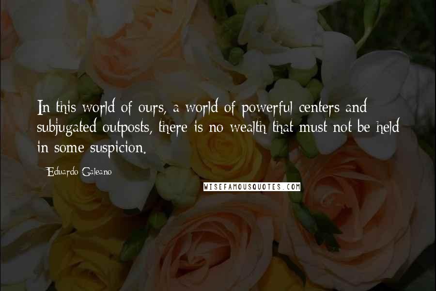 Eduardo Galeano Quotes: In this world of ours, a world of powerful centers and subjugated outposts, there is no wealth that must not be held in some suspicion.