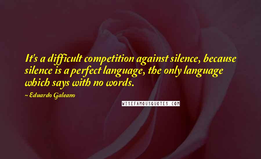 Eduardo Galeano Quotes: It's a difficult competition against silence, because silence is a perfect language, the only language which says with no words.