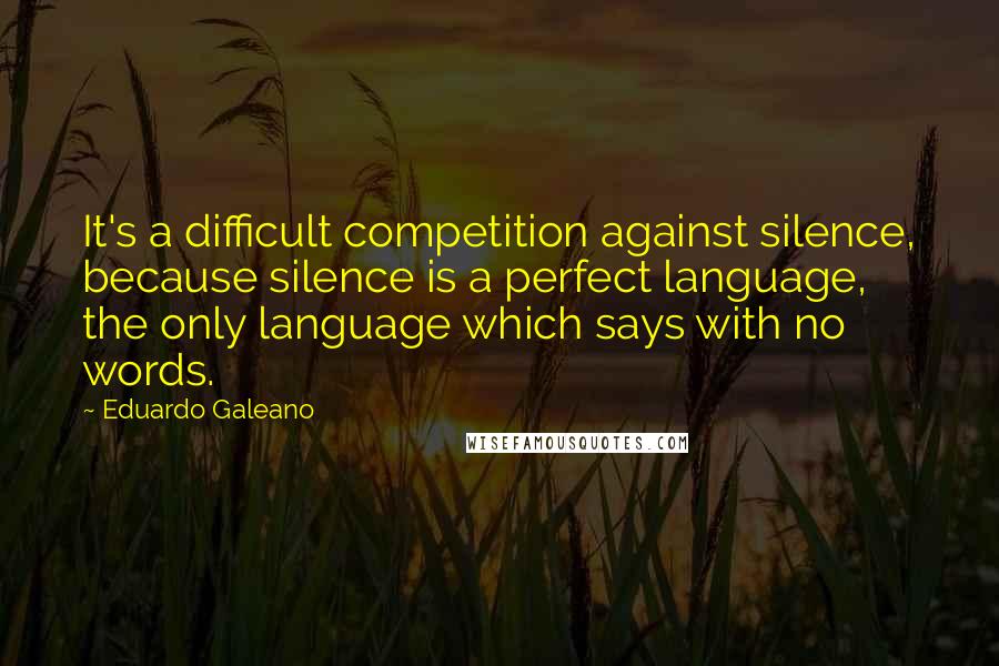 Eduardo Galeano Quotes: It's a difficult competition against silence, because silence is a perfect language, the only language which says with no words.