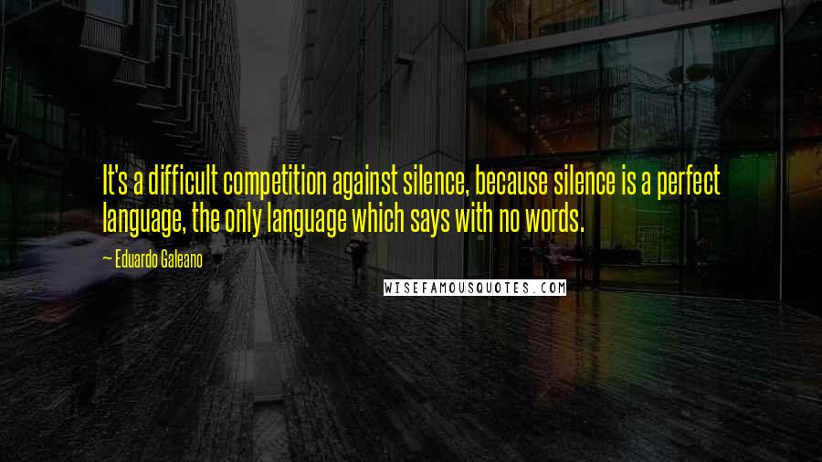 Eduardo Galeano Quotes: It's a difficult competition against silence, because silence is a perfect language, the only language which says with no words.