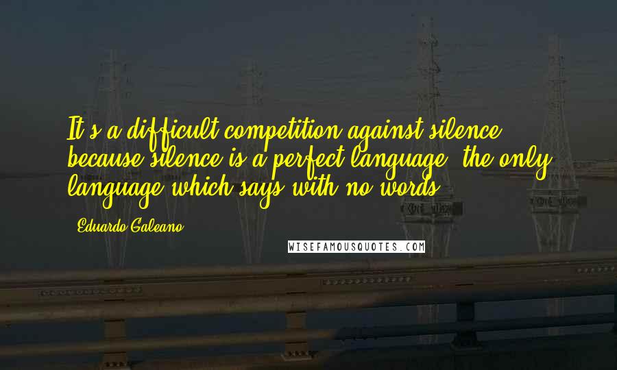 Eduardo Galeano Quotes: It's a difficult competition against silence, because silence is a perfect language, the only language which says with no words.