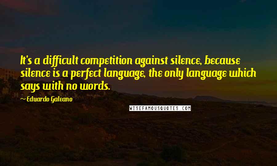 Eduardo Galeano Quotes: It's a difficult competition against silence, because silence is a perfect language, the only language which says with no words.