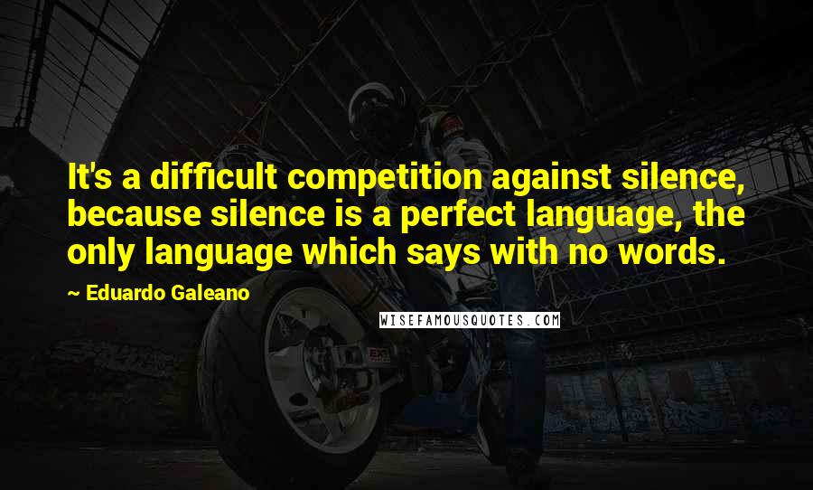 Eduardo Galeano Quotes: It's a difficult competition against silence, because silence is a perfect language, the only language which says with no words.