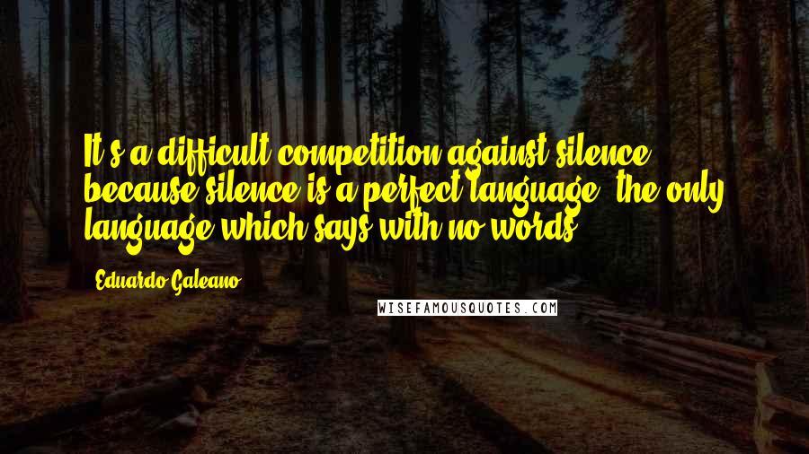 Eduardo Galeano Quotes: It's a difficult competition against silence, because silence is a perfect language, the only language which says with no words.