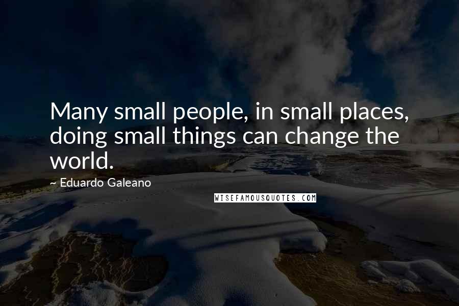 Eduardo Galeano Quotes: Many small people, in small places, doing small things can change the world.