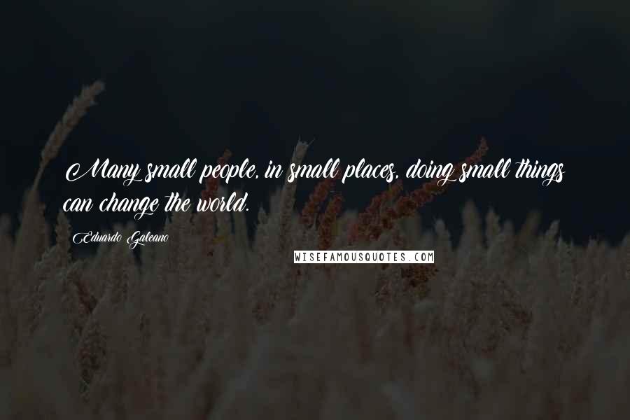 Eduardo Galeano Quotes: Many small people, in small places, doing small things can change the world.