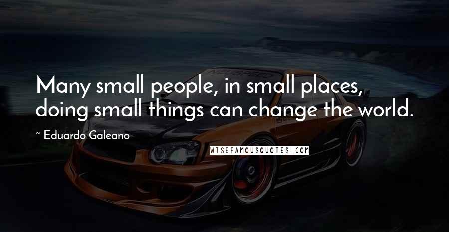 Eduardo Galeano Quotes: Many small people, in small places, doing small things can change the world.