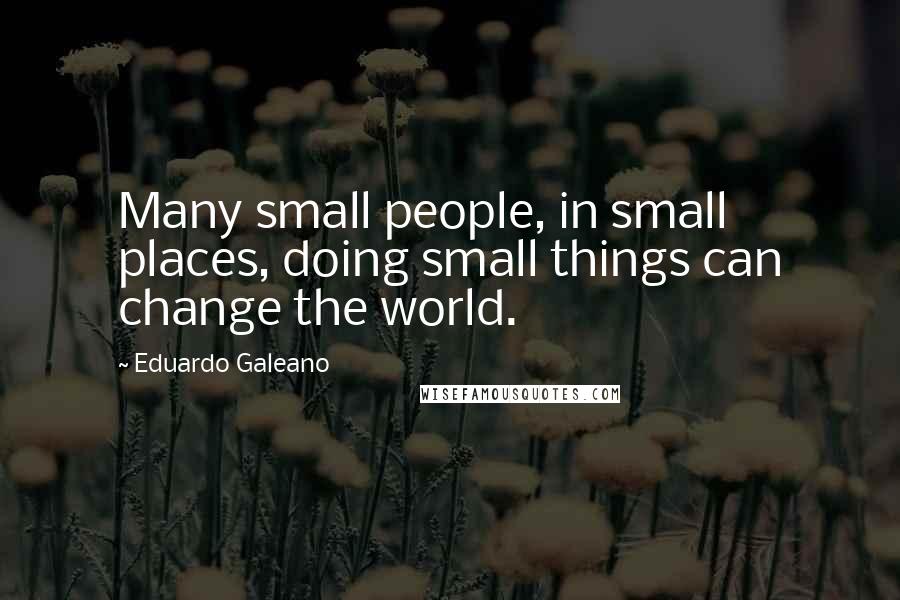 Eduardo Galeano Quotes: Many small people, in small places, doing small things can change the world.