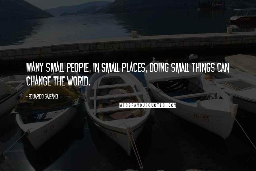 Eduardo Galeano Quotes: Many small people, in small places, doing small things can change the world.