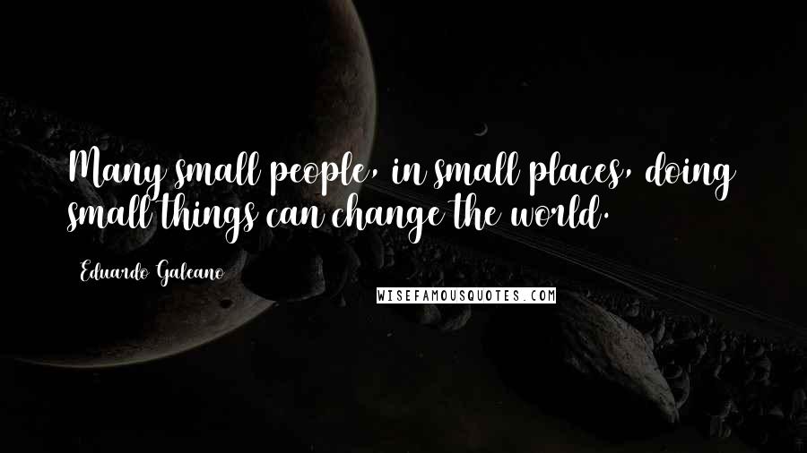 Eduardo Galeano Quotes: Many small people, in small places, doing small things can change the world.