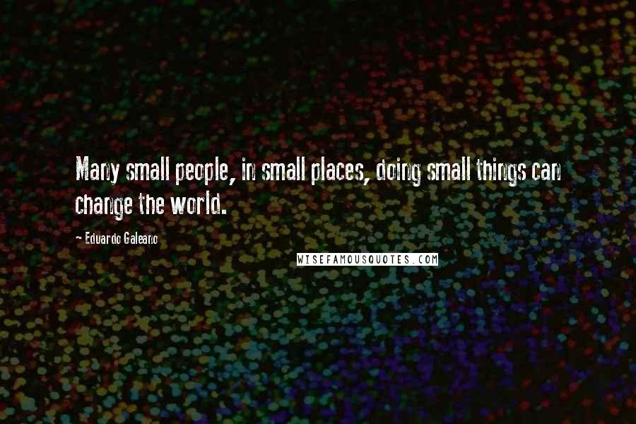 Eduardo Galeano Quotes: Many small people, in small places, doing small things can change the world.