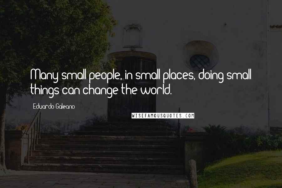 Eduardo Galeano Quotes: Many small people, in small places, doing small things can change the world.
