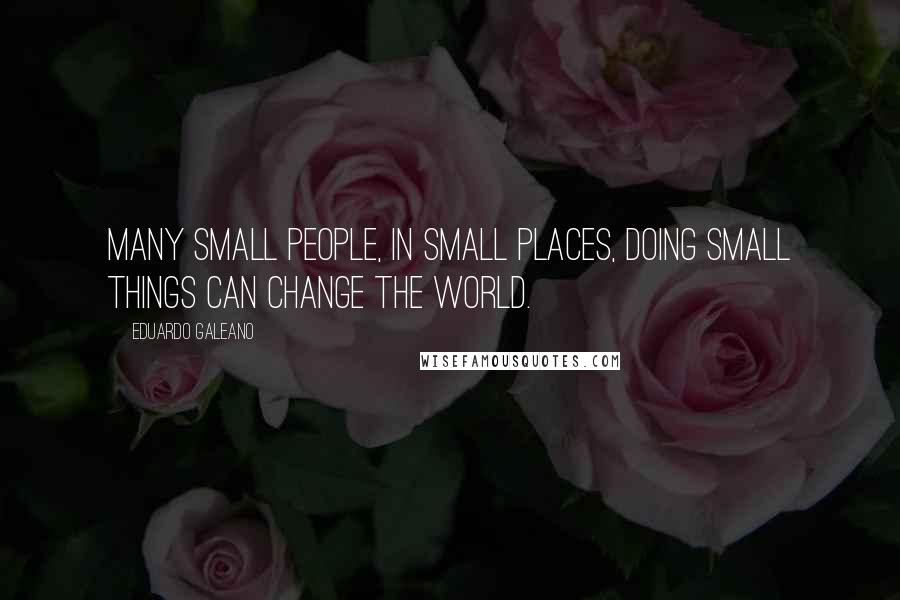 Eduardo Galeano Quotes: Many small people, in small places, doing small things can change the world.