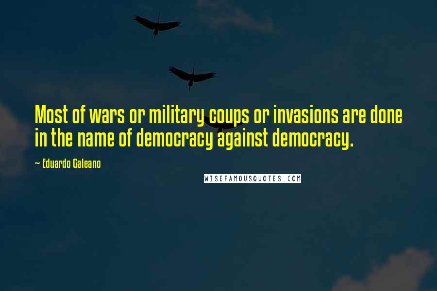 Eduardo Galeano Quotes: Most of wars or military coups or invasions are done in the name of democracy against democracy.