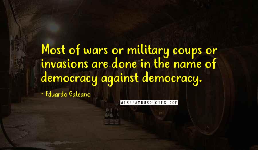 Eduardo Galeano Quotes: Most of wars or military coups or invasions are done in the name of democracy against democracy.