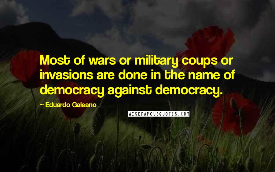 Eduardo Galeano Quotes: Most of wars or military coups or invasions are done in the name of democracy against democracy.