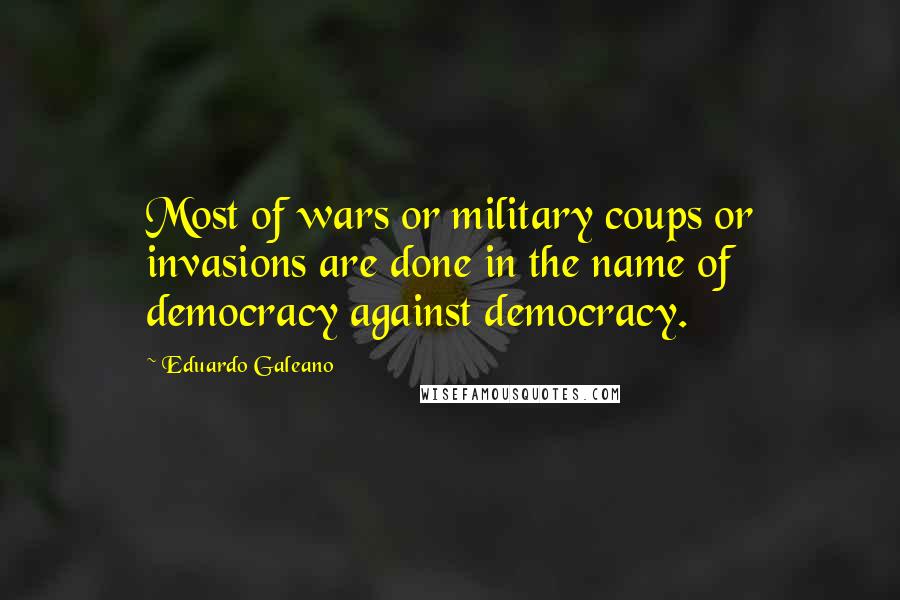 Eduardo Galeano Quotes: Most of wars or military coups or invasions are done in the name of democracy against democracy.