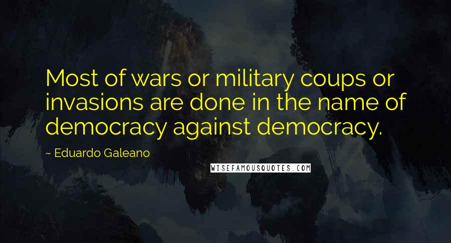 Eduardo Galeano Quotes: Most of wars or military coups or invasions are done in the name of democracy against democracy.