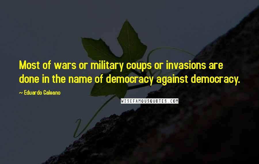 Eduardo Galeano Quotes: Most of wars or military coups or invasions are done in the name of democracy against democracy.