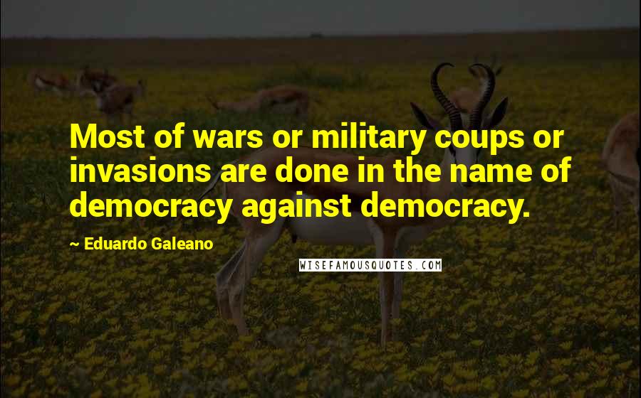 Eduardo Galeano Quotes: Most of wars or military coups or invasions are done in the name of democracy against democracy.