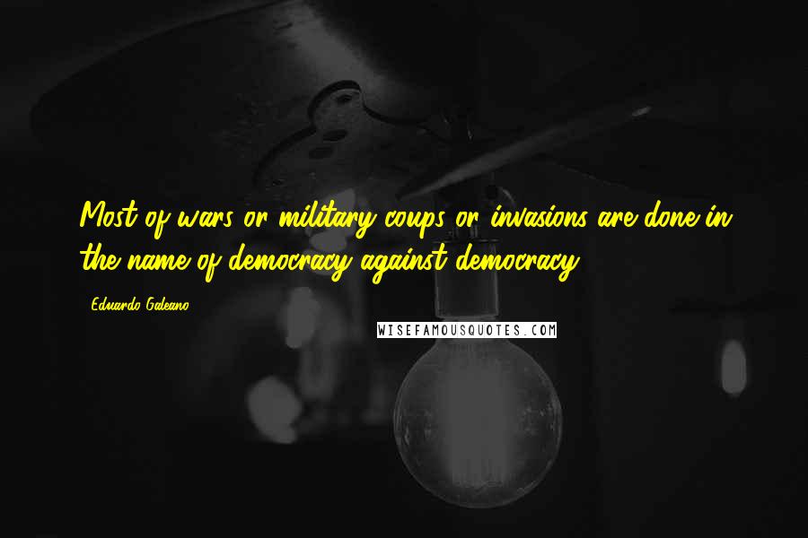 Eduardo Galeano Quotes: Most of wars or military coups or invasions are done in the name of democracy against democracy.