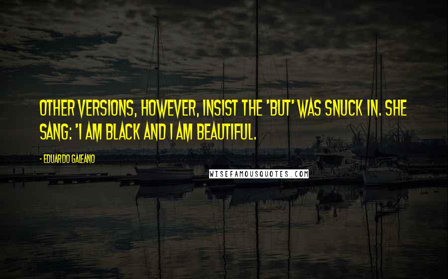 Eduardo Galeano Quotes: Other versions, however, insist the 'but' was snuck in. She sang: 'I am black and I am beautiful.