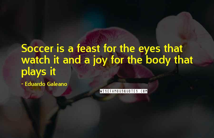 Eduardo Galeano Quotes: Soccer is a feast for the eyes that watch it and a joy for the body that plays it