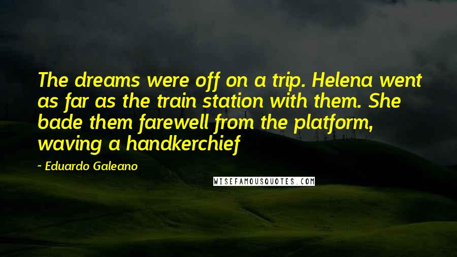 Eduardo Galeano Quotes: The dreams were off on a trip. Helena went as far as the train station with them. She bade them farewell from the platform, waving a handkerchief