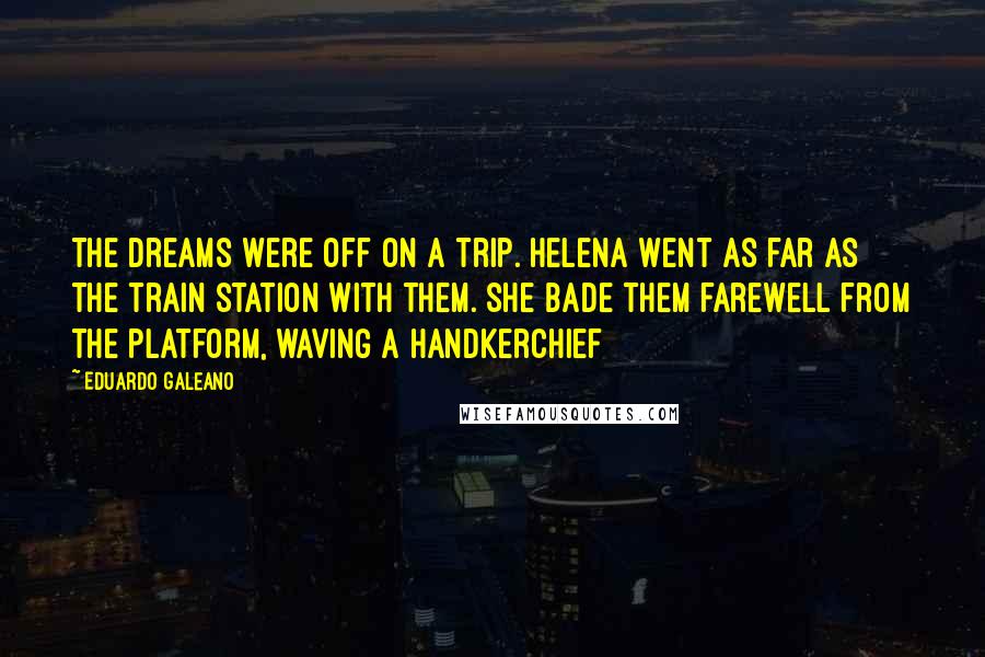 Eduardo Galeano Quotes: The dreams were off on a trip. Helena went as far as the train station with them. She bade them farewell from the platform, waving a handkerchief