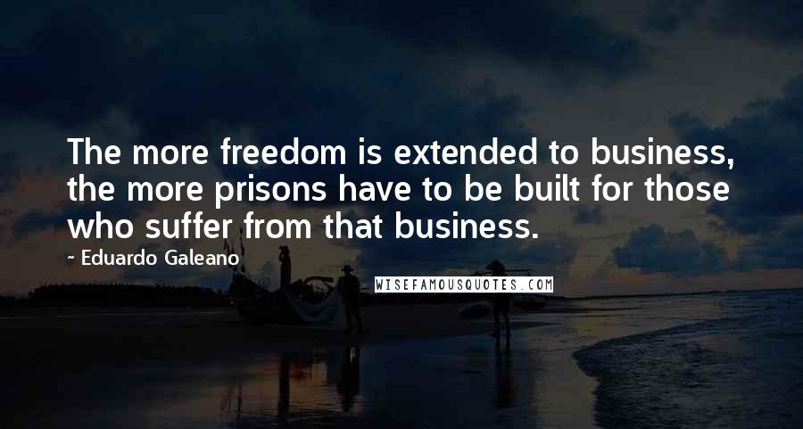 Eduardo Galeano Quotes: The more freedom is extended to business, the more prisons have to be built for those who suffer from that business.