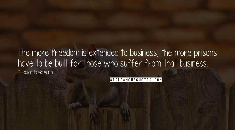 Eduardo Galeano Quotes: The more freedom is extended to business, the more prisons have to be built for those who suffer from that business.