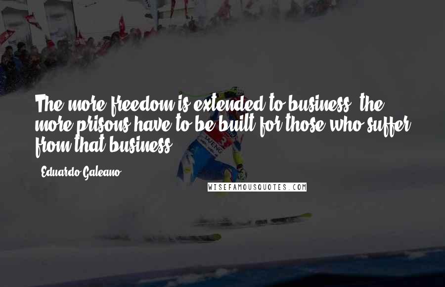 Eduardo Galeano Quotes: The more freedom is extended to business, the more prisons have to be built for those who suffer from that business.