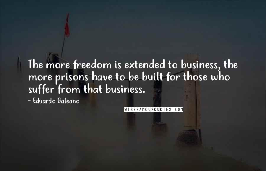 Eduardo Galeano Quotes: The more freedom is extended to business, the more prisons have to be built for those who suffer from that business.
