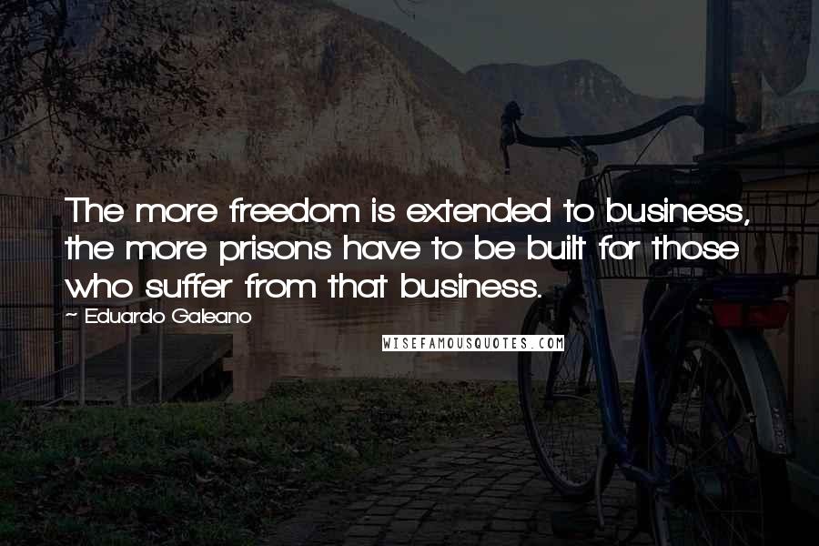 Eduardo Galeano Quotes: The more freedom is extended to business, the more prisons have to be built for those who suffer from that business.