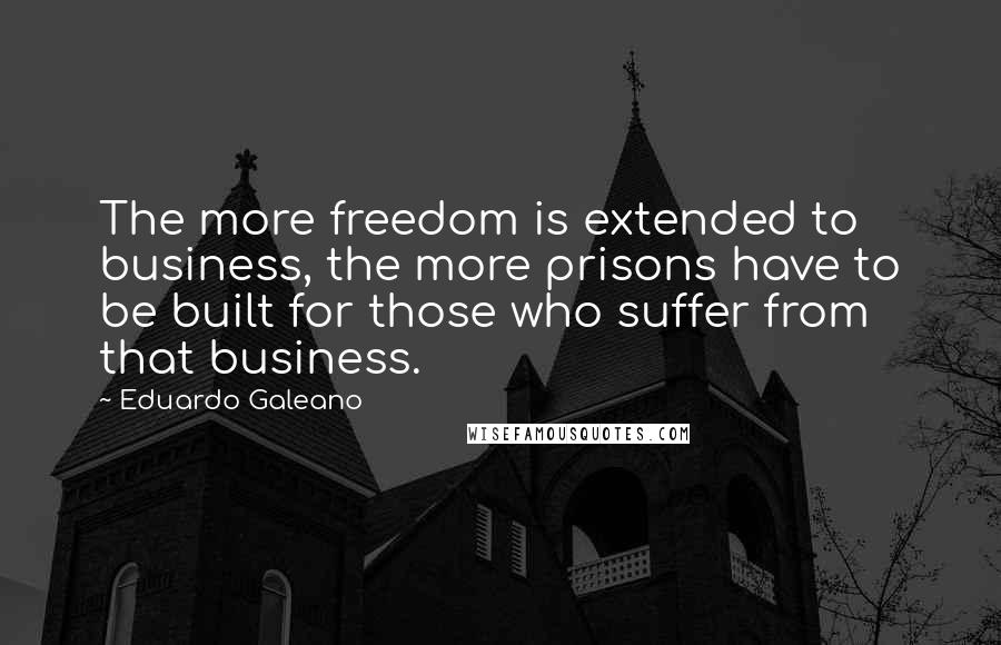 Eduardo Galeano Quotes: The more freedom is extended to business, the more prisons have to be built for those who suffer from that business.