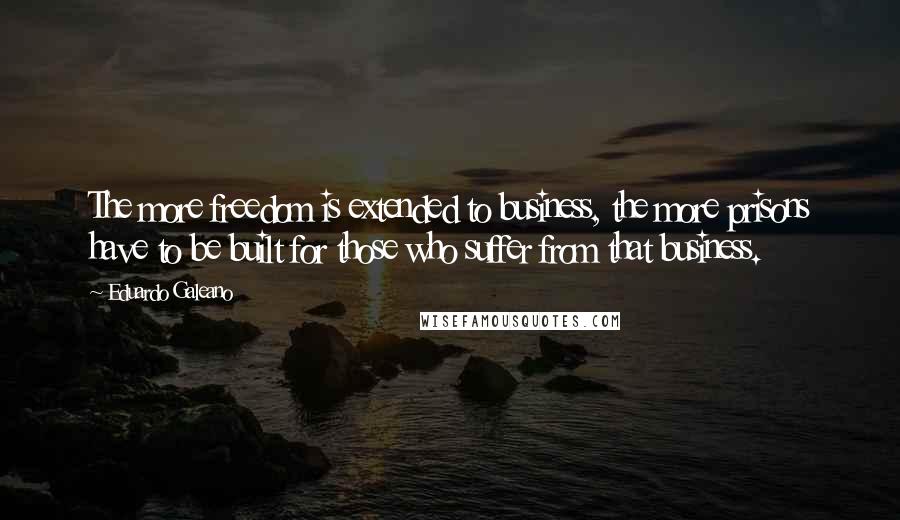 Eduardo Galeano Quotes: The more freedom is extended to business, the more prisons have to be built for those who suffer from that business.