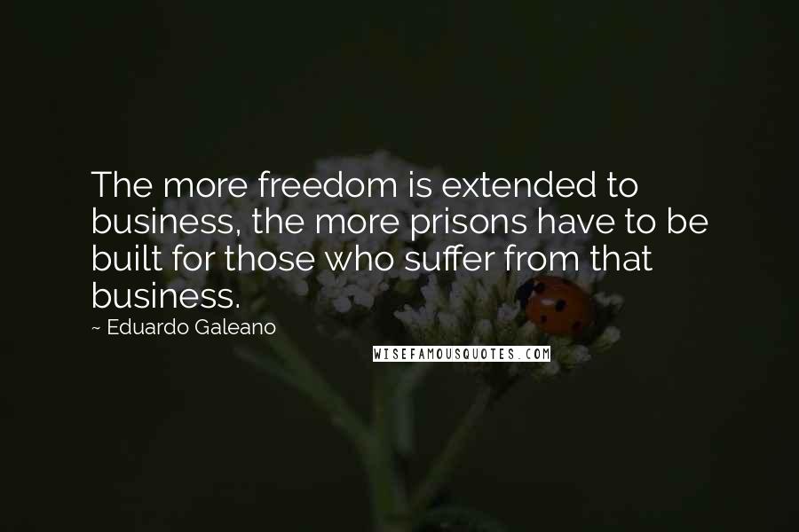 Eduardo Galeano Quotes: The more freedom is extended to business, the more prisons have to be built for those who suffer from that business.