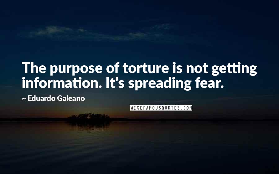 Eduardo Galeano Quotes: The purpose of torture is not getting information. It's spreading fear.