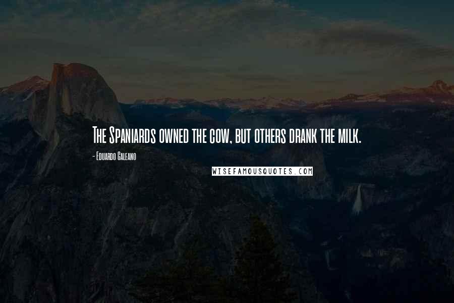 Eduardo Galeano Quotes: The Spaniards owned the cow, but others drank the milk.