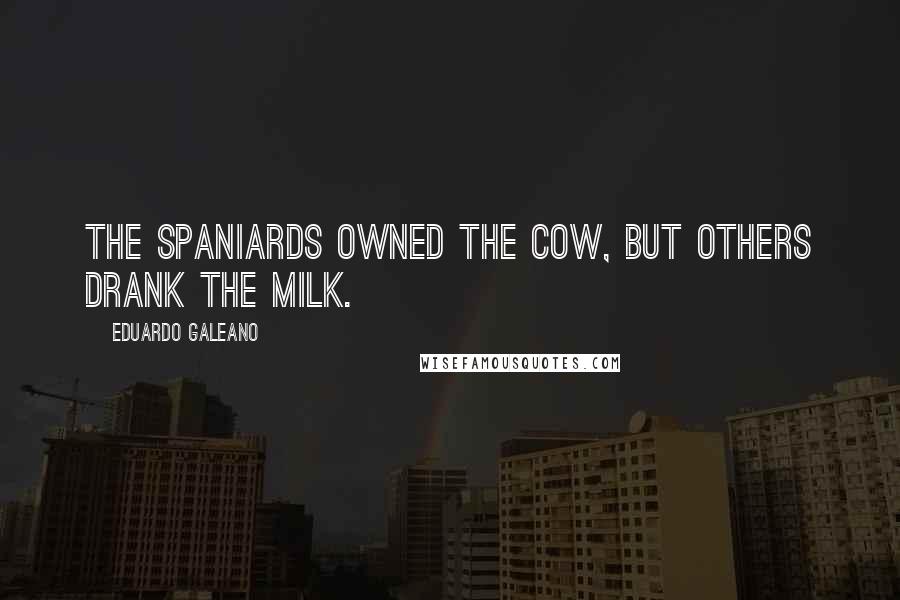 Eduardo Galeano Quotes: The Spaniards owned the cow, but others drank the milk.