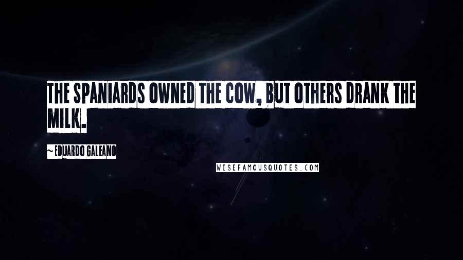 Eduardo Galeano Quotes: The Spaniards owned the cow, but others drank the milk.