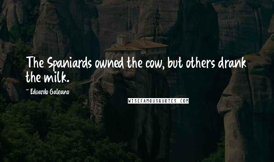 Eduardo Galeano Quotes: The Spaniards owned the cow, but others drank the milk.