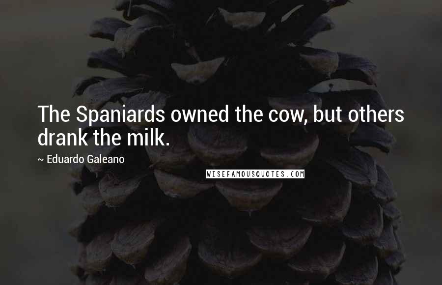 Eduardo Galeano Quotes: The Spaniards owned the cow, but others drank the milk.