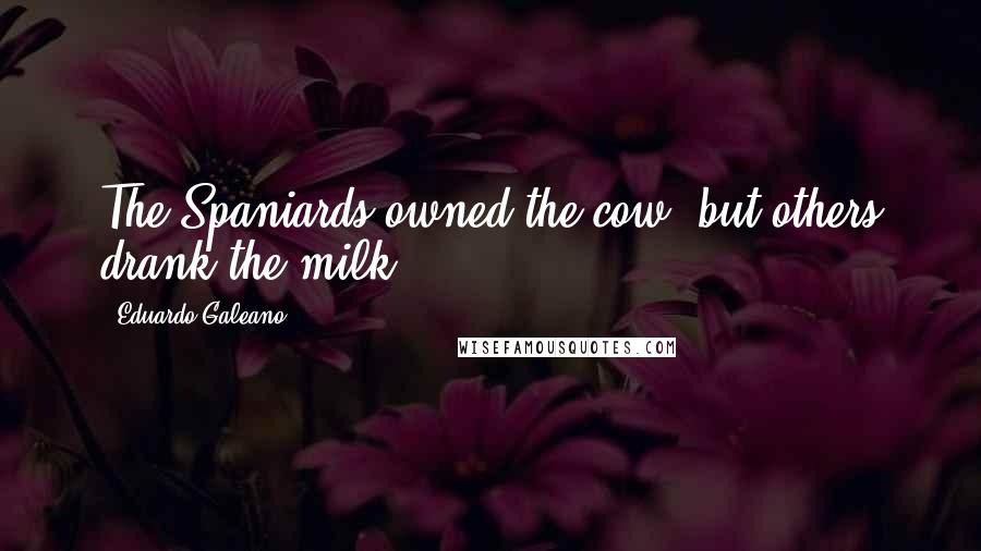 Eduardo Galeano Quotes: The Spaniards owned the cow, but others drank the milk.