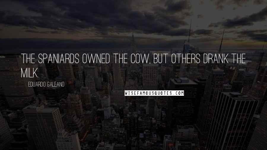 Eduardo Galeano Quotes: The Spaniards owned the cow, but others drank the milk.