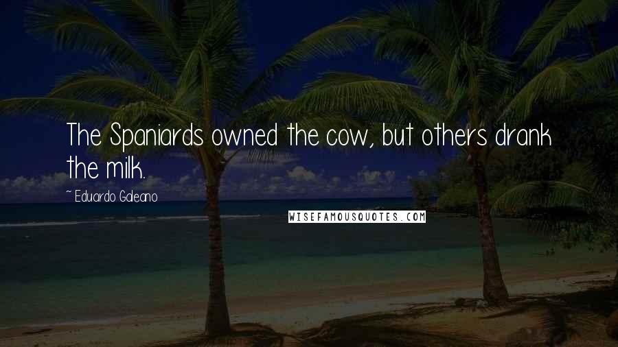 Eduardo Galeano Quotes: The Spaniards owned the cow, but others drank the milk.