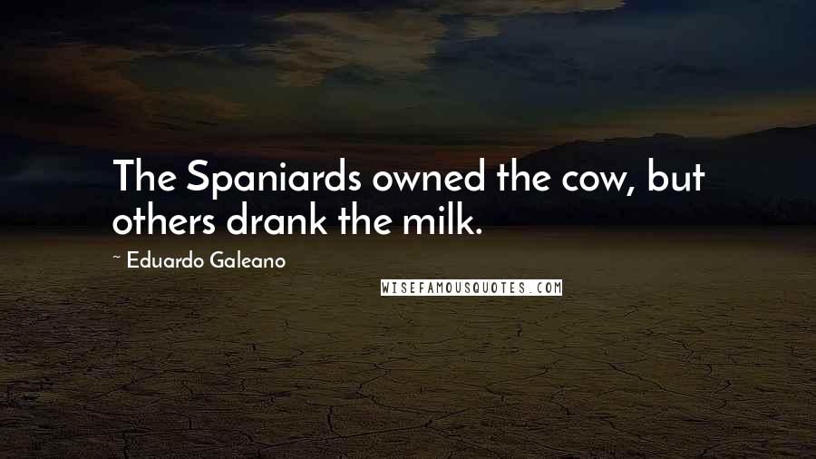 Eduardo Galeano Quotes: The Spaniards owned the cow, but others drank the milk.