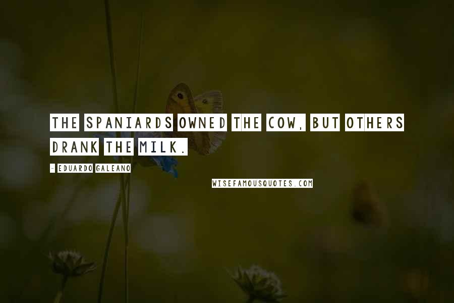 Eduardo Galeano Quotes: The Spaniards owned the cow, but others drank the milk.