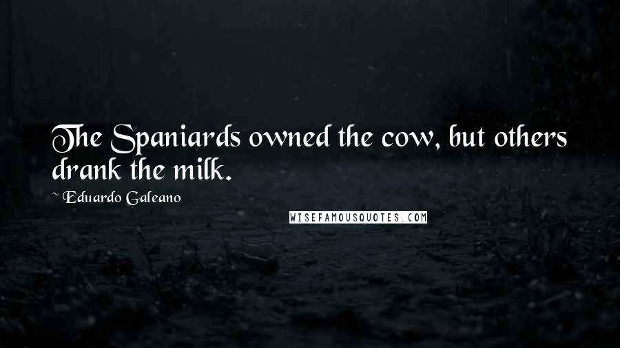 Eduardo Galeano Quotes: The Spaniards owned the cow, but others drank the milk.